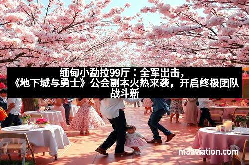 缅甸小勐拉99厅：全军出击，《地下城与勇士》公会副本火热来袭，开启终极团队战斗新篇章