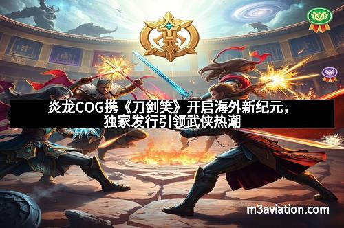 炎龙COG携《刀剑笑》开启海外新纪元，独家发行引领武侠热潮
